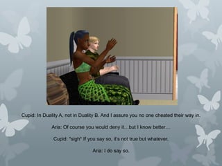 Cupid: In Duality A, not in Duality B. And I assure you no one cheated their way in.
Aria: Of course you would deny it…but I know better…
Cupid: *sigh* If you say so, it’s not true but whatever.
Aria: I do say so.
 