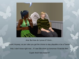 Aria: But how do I prove it? Hmm…
Cupid: Anyway, as per rules you get the choice to stay playable or be a Townie.
Aria: I don’t know right now…if I see Ella show up tomorrow I’ll decide then.
Cupid: And if she doesn’t?
 
