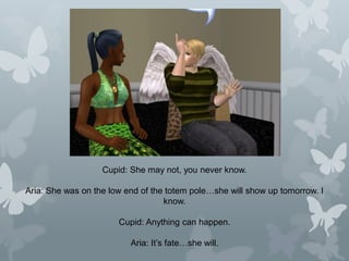 Cupid: She may not, you never know.
Aria: She was on the low end of the totem pole…she will show up tomorrow. I
know.
Cupid: Anything can happen.
Aria: It’s fate…she will.
 