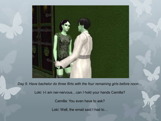 Day 5: Have bachelor do three flirts with the four remaining girls before noon…
Loki: I-I am ner-nervous…can I hold your hands Camilla?
Camilla: You even have to ask?
Loki: Well, the email said I had to…
 