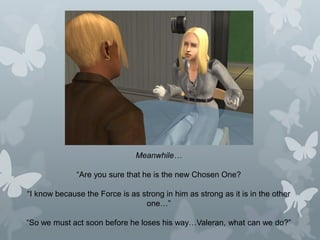 Meanwhile…
“Are you sure that he is the new Chosen One?
“I know because the Force is as strong in him as strong as it is in the other
one…”
“So we must act soon before he loses his way…Valeran, what can we do?”
 