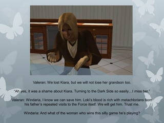 Valeran: We lost Kiara, but we will not lose her grandson too.
“Ah yes, it was a shame about Kiara. Turning to the Dark Side so easily…I miss her.”
Valeran: Windaria, I know we can save him. Loki’s blood is rich with metachlorians from
his father’s repeated visits to the Force itself. We will get him. Trust me.
Windaria: And what of the woman who wins this silly game he’s playing?
 