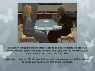 Valeran: We must be patient, there needs to be one left before we act. If we
take Loki away before he dilutes his blood and purity with the woman we can
save him from the path to the Dark Side.
Windaria: I hope so. We all know that love leads to jealousy, and jealousy leads
to anger, and anger is the path to the Dark Side.
 