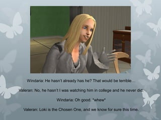 Windaria: He hasn’t already has he? That would be terrible…
Valeran: No, he hasn’t I was watching him in college and he never did.
Windaria: Oh good. *whew*
Valeran: Loki is the Chosen One, and we know for sure this time.
 