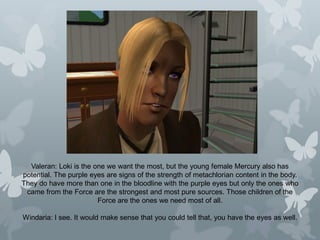 Valeran: Loki is the one we want the most, but the young female Mercury also has
potential. The purple eyes are signs of the strength of metachlorian content in the body.
They do have more than one in the bloodline with the purple eyes but only the ones who
came from the Force are the strongest and most pure sources. Those children of the
Force are the ones we need most of all.
Windaria: I see. It would make sense that you could tell that, you have the eyes as well.
 