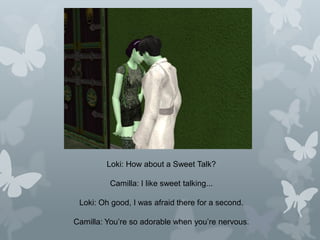 Loki: How about a Sweet Talk?
Camilla: I like sweet talking...
Loki: Oh good, I was afraid there for a second.
Camilla: You’re so adorable when you’re nervous.
 