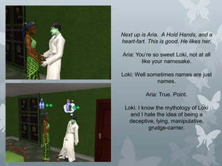 Next up is Aria. A Hold Hands, and a
heart-fart. This is good. He likes her.
Aria: You’re so sweet Loki, not at all
like your namesake.
Loki: Well sometimes names are just
names.
Aria: True. Point.
Loki: I know the mythology of Loki
and I hate the idea of being a
deceptive, lying, manipulative,
grudge-carrier.
 