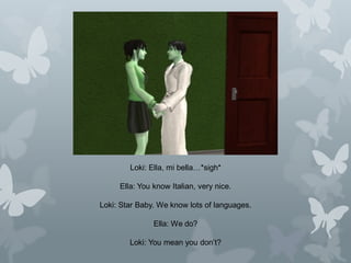 Loki: Ella, mi bella…*sigh*
Ella: You know Italian, very nice.
Loki: Star Baby. We know lots of languages.
Ella: We do?
Loki: You mean you don’t?
 