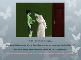 Loki: Here let me show you;
Ella, tu sei bella come un ulivo in fiore. Sono onorato per contemplare la tua bellezza.*
Ella: Wow, I have no idea what that means but it sounds beautiful.
*Ella, you are as lovely as an olive tree in bloom. I am honoured to gaze upon your beauty*
 