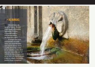 // + AS burgas:
Manantiales de
agua termales. Brotan
unas aguas silicatadas,
fluoradas, litínicas
e hipertermales a
una temperatura
de entre 64 y 68ºC.
El origen de estos
manantiales no está
claro, una leyenda dice
que nacen debajo de la
capilla del Santo Cristo,
en la Catedral, y otra dice
que son causadas por un
volcán en reposo que está
en la base del Montealegre
y que en algún momento
podría llegar a explotar.
 