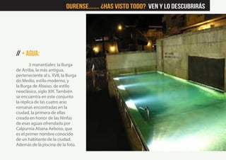 // + Agua:
3 manantiales: la Burga
de Arriba, la más antigua,
perteneciente al s. XVII, la Burga
do Medio, estilo moderno, y
la Burga de Abaixo, de estilo
neoclásico, siglo XIX. También
se encuentra en este conjunto
la réplica de las cuatro aras
romanas encontradas en la
ciudad, la primera de ellas
creada en honor de las Ninfas
de esas aguas ofrendada por
Calpurnia Abana Aeboso, que
es el primer nombre conocido
de un habitante de la ciudad.
Además de la piscina de la foto.
Ourense....... ¿Has visto Todo? Ven y lo descubrirás
 