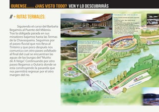 // + RutaS Termales:
Siguiendo el curso del Barbaña
llegamos al Puente del Milenio.
Tras la obligada parada en sus
miradores bajamos hasta las Termas
de la Chavasqueira. Seguimos por
el paseo fluvial que nos lleva al
Tinteiro y que poco después nos
comunica con otro paseo asfaltado
al final del cual se encuentran las
aguas de las burgas del“Muiño
de A Veiga”. Continuando por otro
paseo llegamos a Outariz donde se
esta construyendo la pasarela que
nos permitirá regresar por el otro
margen del río.
Ourense....... ¿Has visto Todo? Ven y lo descubrirás
 