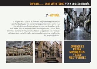 // + Historía:
El origen de la ciudad es romano. La primera teoría señala
que fue bautizada por los romanos posiblemente como «La
ciudad del oro» (Auriense) por su enorme abundancia de
este metal, lo que la convirtió en una importante ciudad de la
provincia romana de Hispania hasta que se agotaron sus reservas
del apreciado metal dorado, que se podía encontrar en el curso
del propio río Miño.
Ourense es
piedra:
monumentos.
Y agua:
ríos y fuentes
Ourense....... ¿Has visto Todo? Ven y lo descubrirás
 