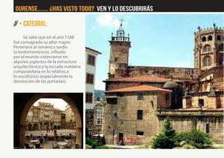 // + Catedral:
Se sabe que en el año 1188
fue consagrado su altar mayor.
Pertenece al románico tardío
(o tardorrománico), influido
por el mundo cisterciense en
algunos aspectos de la estructura
arquitectónica y la escuela mateana
compostelana en lo relativo a
lo escultórico (especialmente la
decoración de las portadas).
Ourense....... ¿Has visto Todo? Ven y lo descubrirás
 