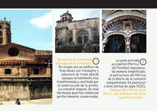 1 2
Escaleras de la entrada
principal de la Cateadral.
En origen era un edificio de
tres naves con transepto y
cabecera de triple ábside
(aunque actualmente muy
transformada y mutilada por
la construcción de la girola).
La catedral dispone de tres
hermosas puertas románicas
perfectamente conservadas.
La gran entrada
occidental (Pórtico
del Paraíso) reproduce,
de manera simplificada,
la estructura del Pórtico
de la Gloria de la catedral
compostelana. Es posterior
a éste (mitad de siglo XIII).
Imagen del Pórtico de la
Gloria, que podemos ver en la
puerta principal. .
 
