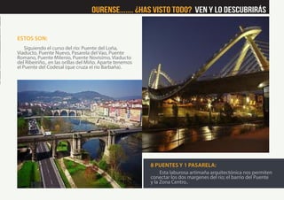ESTOS SON:
Siguiendo el curso del río: Puente del Loña,
Viaducto, Puente Nuevo, Pasarela del Vao, Puente
Romano, Puente Milenio, Puente Novisímo, Viaducto
del Ribeiriño., en las orillas del Miño. Aparte tenemos
el Puente del Codesal (que cruza el río Barbaña).
8 PUENTES Y 1 PASARELA:
Esta laburosa artimaña arquitectónica nos permiten
conectar los dos margenes del río; el barrio del Puente
y la Zona Centro..
Ourense....... ¿Has visto Todo? Ven y lo descubrirás
 