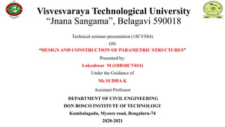 Visvesvaraya Technological University
“Jnana Sangama”, Belagavi 590018
Technical seminar presentation (18CVS84)
ON
“DESIGN AND CONSTRUCTION OF PARAMETRIC STRUCTURES”
Presented by:
Lokeshwar M (1DB18CV014)
Under the Guidance of
Ms SUDHA K
Assistant Professor
DEPARTMENT OF CIVIL ENGINEERING
DON BOSCO INSTITUTE OF TECHNOLOGY
Kumbalagodu, Mysore road, Bengaluru-74
2020-2021
 