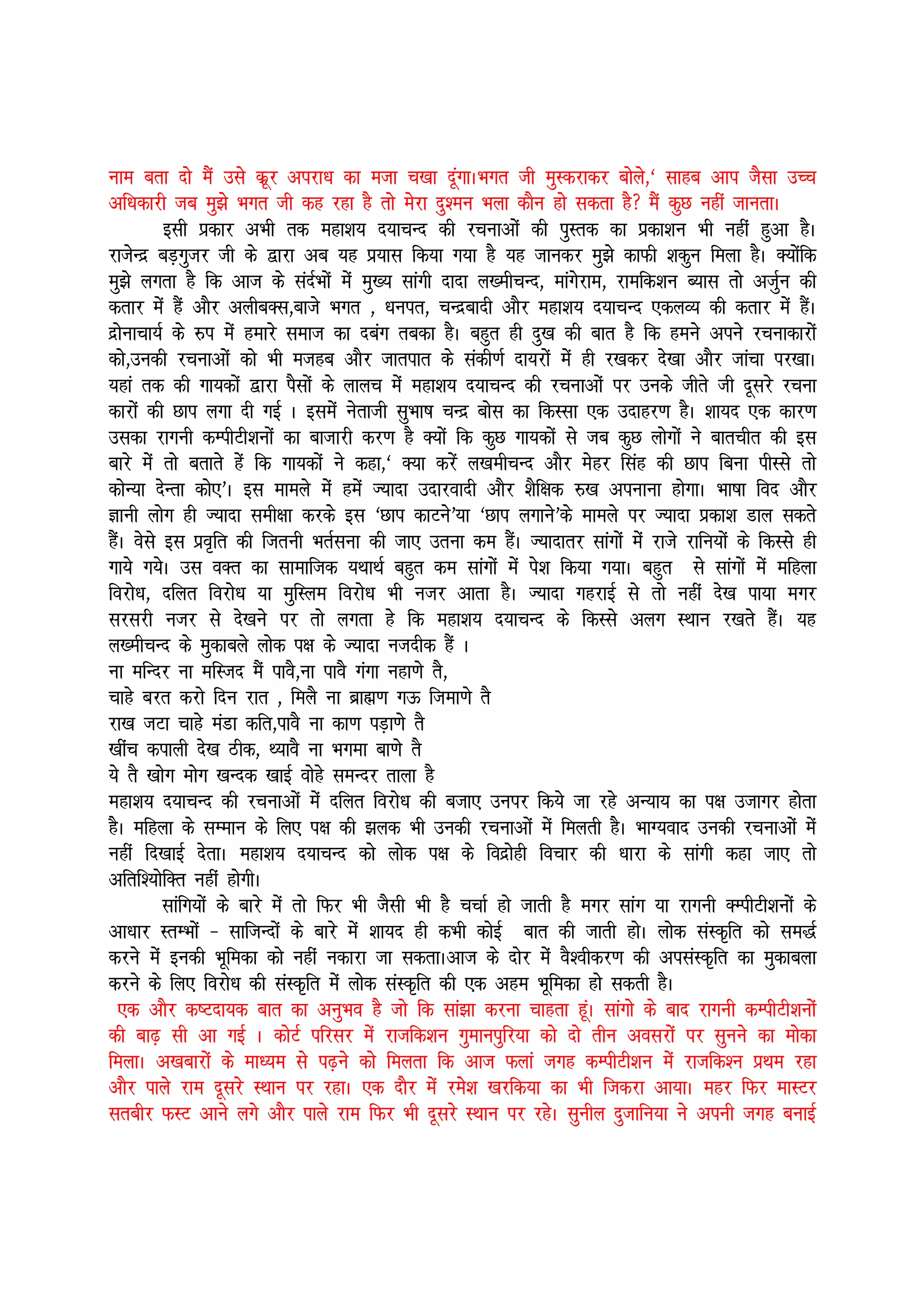 uke crk nks eSa mls dwzj vijk/k dk etk p[kk nwaxkAHkxr th eqLdjkdj cksys]^ lkgc vki tSlk mPp
vf/kdkjh tc eq>s Hkxr th dg jgk gS rks esjk nq”eu Hkyk dkSu gks ldrk gS eSa dqN ugha tkurkA
          blh izdkj vHkh rd egk”k; n;kpUn dh jpukvksa dh iqLrd dk izdk”ku Hkh ugha gqvk gSA
jktsUnz cM+xqtj th ds }kjk vc ;g iz;kl fd;k x;k gS ;g tkudj eq>s dkQh “kdqu feyk gSA D;ksafd
eq>s yxrk gS fd vkt ds lanZHkksa esa eq[; lkaxh nknk y[ehpUn] ekaxsjke] jkefd”ku C;kl rks vtZqu dh
drkj esa gSa vkSj vyhcDl]ckts Hkxr ] /kuir] pUnzcknh vkSj egk”k; n;kpUn ,dyO; dh drkj esa gSaA
nzksukpk;Z ds #i esa gekjs lekt dk ncax rcdk gSA cgqr gh nq[k dh ckr gS fd geus vius jpukdkjksa
dks]mudh jpukvksa dks Hkh etgc vkSj tkrikr ds ladh.kZ nk;jksa esa gh j[kdj ns[kk vkSj tkapk ij[kkA
;gka rd dh xk;dksa }kjk iSlksa ds ykyp esa egk”k; n;kpUn dh jpukvksa ij muds thrs th nwljs jpuk
dkjksa dh Nki yxk nh xbZ A blesa usrkth lqHkk’k pUnz cksl dk fdLlk ,d mnkgj.k gSA “kk;n ,d dkj.k
mldk jkxuh dEihVh”kuksa dk cktkjh dj.k gS D;ksa fd dqN xk;dksa ls tc dqN yksxksa us ckrphr dh bl
ckjs esa rks crkrs gsa fd xk;dksa us dgk]^ D;k djsa y[kehpUn vkSj esgj flag dh Nki fcuk ihLls rks
dksU;k nsUrk dks,*A bl ekeys esa gesa T;knk mnkjoknh vkSj “kSf{kd #[k viukuk gksxkA Hkk’kk fon vkSj
Kkuh yksx gh T;knk leh{kk djds bl ^Nki dkVus*;k ^Nki yxkus*ds ekeys ij T;knk izdk”k Mky ldrs
gSaA osls bl izo`fr dh ftruh HkrZluk dh tk, mruk de gSaA T;knkrj lkaxksa esa jkts jkfu;ksa ds fdLls gh
xk;s x;sA ml oDr dk lkekftd ;FkkFkZ cgqr de lkaxksa esa is”k fd;k x;kA cgqr ls lkaxksa esa efgyk
fojks/k] nfyr fojks/k ;k eqfLye fojks/k Hkh utj vkrk gSA T;knk xgjkbZ ls rks ugha ns[k ik;k exj
ljljh utj ls ns[kus ij rks yxrk gs fd egk”k; n;kpUn ds fdLls vyx LFkku j[krs gSaA ;g
y[ehpUn ds eqdkcys yksd i{k ds T;knk utnhd gSa A
uk efUnj uk efLtn eSa ikoS]uk ikoS xaxk ugk.ks rS]
pkgs cjr djks fnu jkr ] feyS uk czkã.k xÅ ftek.ks rS
jk[k tVk pkgs eaMk dfr]ikoS uk dk.k iM+k.ks rS
[khap dikyh ns[k Bhd] F;koS uk Hkxek ck.ks rS
;s rS [kksx eksx [kUnd [kkbZ oksgs leUnj rkyk gS
egk”k; n;kpUn dh jpukvksa esa nfyr fojks/k dh ctk, muij fd;s tk jgs vU;k; dk i{k mtkxj gksrk
gSA efgyk ds lEeku ds fy, i{k dh >yd Hkh mudh jpukvksa esa feyrh gSA HkkX;okn mudh jpukvksa esa
ugha fn[kkbZ nsrkA egk”k; n;kpUn dks yksd i{k ds fonzksgh fopkj dh /kkjk ds lkaxh dgk tk, rks
vfrf”;ksfDr ugha gksxhA
          lkafx;ksa ds ckjs esa rks fQj Hkh tSlh Hkh gS ppkZ gks tkrh gS exj lkax ;k jkxuh DEihVh”kuksa ds
vk/kkj LrEHkksa & lkftUnksa ds ckjs esa “kk;n gh dHkh dksbZ ckr dh tkrh gksA yksd laLd`fr dks le)Z
djus esa budh Hkwfedk dks ugha udkjk tk ldrkAvkt ds nksj esa oS”ohdj.k dh vilaLd`fr dk eqdkcyk
djus ds fy, fojks/k dh laLd`fr esa yksd laLd`fr dh ,d vge Hkwfedk gks ldrh gSA
  ,d vkSj d’Vnk;d ckr dk vuqHko gS tks fd lka>k djuk pkgrk gwaA lkaxks ds ckn jkxuh dEihVh”kuksa
dh ck<+ lh vk xbZ A dksVZ ifjlj esa jktfd”ku xqekuiqfj;k dks nks rhu voljksa ij lquus dk eksdk
feykA v[kckjksa ds ek/;e ls i<+us dks feyrk fd vkt Qyka txg dEihVh”ku esa jktfd”u izFke jgk
vkSj ikys jke nwljs LFkku ij jgkA ,d nkSj esa jes”k [kjfd;k dk Hkh ftdjk vk;kA egj fQj ekLVj
lrchj QLV vkus yxs vkSj ikys jke fQj Hkh nwljs LFkku ij jgsA lquhy nqtkfu;k us viuh txg cukbZ
 