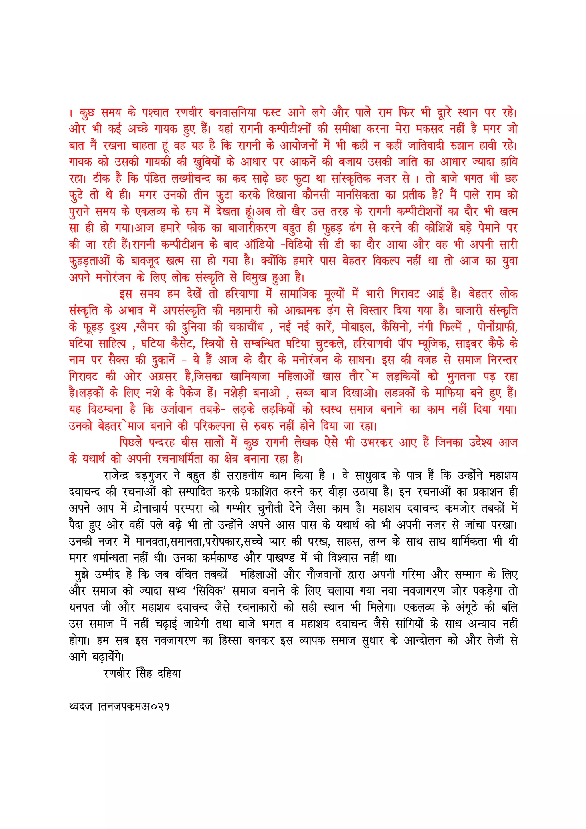 A dqN le; ds i”pkr j.kchj cuoklfu;k QLV vkus yxs vkSj ikys jke fQj Hkh nwkjs LFkku ij jgsA
vksj Hkh dbZ vPNs xk;d gq, gSaA ;gka jkxuh dEihVh”uksa dh leh{kk djuk esjk edln ugha gS exj tks
ckr eSa j[kuk pkgrk gwa og ;g gS fd jkxuh ds vk;kstuksa esa Hkh dgha u dgha tkfroknh #>ku gkoh jgsA
xk;d dks mldh xk;dh dh [kqfc;ksa ds vk/kkj ij vkdusa dh ctk; mldh tkfr dk vk/kkj T;knk gkfo
jgkA Bhd gS fd iafMr y[ehpUn dk dn lk<+s Ng QqVk Fkk lkaLd`frd utj ls A rks ckts Hkxr Hkh Ng
QqVs rks Fks ghA exj mudks rhu QqVk djds fn[kkuk dkSulh ekufldrk dk izrhd gS eSa ikys jke dks
iqjkus le; ds ,dyO; ds #i esa ns[krk gwaAvc rks [kSj ml rjg ds jkxuh dEihVh”kuksa dk nkSj Hkh [kRe
lk gh gks x;kAvkt gekjs Qksd dk cktkjhdj.k cgqr gh QqgM+ <ax ls djus dh dksf”k”ksa cMs+ isekus ij
dh tk jgh gSaAjkxuh dEihVh”ku ds ckn vkWfM;ks &fofM;ks lh Mh dk nkSj vk;k vkSj og Hkh viuh lkjh
QqgM+rkvksa ds ckotwn [kRe lk gks x;k gSA D;ksafd gekjs ikl csgrj fodYi ugha Fkk rks vkt dk ;qok
vius euksjatu ds fy, yksd laLd`fr ls foeq[k gqvk gSA
              bl le; ge ns[ksa rks gfj;k.kk esa lkekftd ewY;ksa esa Hkkjh fxjkoV vkbZ gSA csgrj yksd
laLd`fr ds vHkko esa vilaLd`fr dh egkekjh dks vkdzked <+ax ls foLrkj fn;k x;k gSA cktkjh laLd`fr
ds QwgM+ n`”; ]XySej dh nqfu;k dh pdkpkSa/k ] ubZ ubZ dkjsa] eksckby] dSfluks] uaxh fQYesa ] iksuksZxzkQh]
?kfV;k lkfgR; ] ?kfV;k dSlsV] fL=;ksa ls lEcfU/kr ?kfV;k pqVdys] gfj;k.koh ikWi E;wftd] lkbcj dSQs ds
uke ij lSDl dh nqdkusa & ;s gSa vkt ds nkSj ds euksjatu ds lk/kuA bl dh otg ls lekt fujUrj
fxjkoV dh vksj vxzlj gS]ftldk [kkfe;ktk efgykvksa [kkl rkSj se yM+fd;ksa dks Hkqxruk iM+ jgk
gSAyM+dksa ds fy, u”ks ds iSdst gsaA u”ksM+h cukvks ] lCt ckt fn[kkvksA yM=dksa ds ekfQ;k cus gq, gSaA
;g foMEcuk gS fd mtkZoku rcds& yM+ds yM+fd;ksa dks LoLFk lekt cukus dk dke ugha fn;k x;kA
mudks csgrj sekt cukus dh ifjdYiuk ls #c# ugha gksus fn;k tk jgkA
              fiNys iUnjg chl lkyksa esa dqN jkxuh ys[kd ,sls Hkh mHkjdj vk, gSa ftudk mns”; vkt
ds ;FkkFkZ dks viuh jpuk/kfeZrk dk {ks= cukuk jgk gSA
          jktsUnz cM+xqtj us cgqr gh ljkguh; dke fd;k gS A os lk/kqokn ds ik= gSa fd mUgksaus egk”k;
n;kpUn dh jpukvksa dks lEikfnr djds izdkf”kr djus dj chM+k mBk;k gSA bu jpukvksa dk izdk”ku gh
vius vki esa nzksukpk;Z ijEijk dks xEHkhj pqukSrh nsus tSlk dke gSA egk”k; n;kpUn detksj rcdksa esa
iSnk gq, vksj ogha iys c<+s Hkh rks mUgksaus vius vkl ikl ds ;FkkFkZ dks Hkh viuh utj ls tkapk ij[kkA
mudh utj esa ekuork]lekurk]ijksidkj]lPps I;kj dh ij[k] lkgl] yXu ds lkFk lkFk /kkfeZdrk Hkh Fkh
exj /kekZU/krk ugha FkhA mudk deZdk.M vkSj ik[k.M esa Hkh fo”okl ugha FkkA
  Ekq>s mEehn gs fd tc oafpr rcdksa efgykvksa vkSj ukStokuksa }kjk viuh xfjek vkSj lEeku ds fy,
vkSj lekt dks T;knk lH; ^flfod* lekt cukus ds fy, pyk;k x;k u;k uotkxj.k tksj idM+sxk rks
/kuir th vkSj egk”k; n;kpUn tSls jpukdkjksa dks lgh LFkku Hkh feysxkA ,dyO; ds vaxwBs dh cfy
ml lekt esa ugha p<+kbZ tk;sxh rFkk ckts Hkxr o egk”k; n;kpUn tSls lkafx;ksa ds lkFk vU;k; ugha
gksxkA ge lc bl uotkxj.k dk fgLlk cudj bl O;kid lekt lq/kkj ds vkUnksyu dks vkSj rsth ls
vkxs c<+k;saxsA
          j.kchj flsg nfg;k

Font krutidev021
 