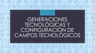 GENERACIONES 
TECNOLÓGICAS Y 
C 
CONFIGURACIÓN DE 
CAMPOS TECNOLÓGICOS 
 