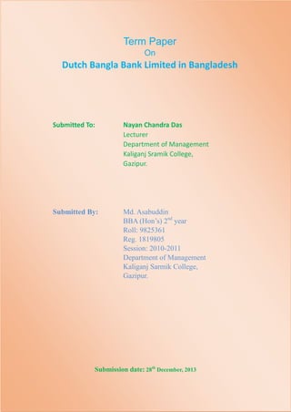 Term Paper
On

Dutch Bangla Bank Limited in Bangladesh

Submitted To:

Nayan Chandra Das
Lecturer
Department of Management
Kaliganj Sramik College,
Gazipur.

Submitted By:

Md. Asabuddin
BBA (Hon’s) 2nd year
Roll: 9825361
Reg. 1819805
Session: 2010-2011
Department of Management
Kaliganj Sarmik College,
Gazipur.

Submission date: 28th December, 2013

 