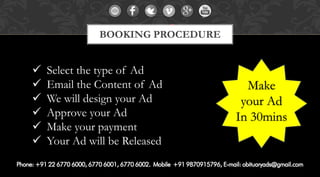 Select the type of Ad 
Email the Content of Ad 
We will design your Ad 
Approve your Ad 
Make your payment 
Your Ad will be Released 
BOOKING PROCEDURE 
Make 
your Ad 
In 30mins  