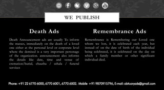 Death Announcement ads are usually To inform the masses, immediately on the death of a loved one either at the personal level or corporate level where the demised is a very important personage of the organization. announcement also informs the details like date, time and venue of cremation/burial, chautha / uthala / funeral services 
Remembrance is Remembering our Loved one whom we lost, it is celebrated each year, but instead of on the date of birth of the individual being celebrated, it is celebrated on the day on which a family member or other significant individual died. 
Death Ads 
Remembrance Ads 
WE PUBLISH  