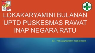 LOKAKARYAMINI BULANAN
UPTD PUSKESMAS RAWAT
INAP NEGARA RATU
BY : TIM MANAGEMEN PUSKESMAS
 