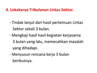 4. Lokakarya Tribulanan Lintas Sektor . - Tindak lanjut dari hasil pertemuan Lintas  Sektor sekali 3 bulan. - Mengkaji hasil hasil kegiatan kerjasama  3 bulan yang lalu, memecahkan masalah  yang dihadapi. - Menyusun rencana kerja 3 bulan  berikutnya. 