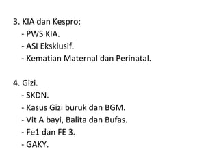 3. KIA dan Kespro; - PWS KIA. - ASI Eksklusif. - Kematian Maternal dan Perinatal. 4. Gizi. - SKDN. - Kasus Gizi buruk dan BGM. - Vit A bayi, Balita dan Bufas. - Fe1 dan FE 3. - GAKY. 