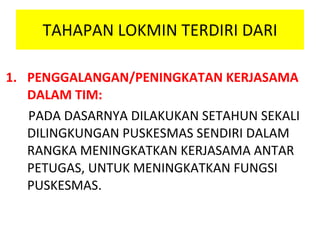 TAHAPAN LOKMIN TERDIRI DARI PENGGALANGAN/PENINGKATAN KERJASAMA DALAM TIM: PADA DASARNYA DILAKUKAN SETAHUN SEKALI DILINGKUNGAN PUSKESMAS SENDIRI DALAM RANGKA MENINGKATKAN KERJASAMA ANTAR PETUGAS, UNTUK MENINGKATKAN FUNGSI PUSKESMAS. 