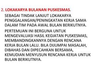 2 .  LOKAKARYA BULANAN PUSKESMAS . SEBAGAI TINDAK LANJUT LOKAKARYA PENGGALANGAN/PENINGKATAN KERJA SAMA DALAM TIM PADA AWAL BULAN BERIKUTNYA. PERTEMUAN INI BERGUNA UNTUK MENGEVALUASI HASIL KEGIATAN PUSKESMAS, MEMBANDINGKANNYA DENGAN RENCANA KERJA BULAN LALU. BILA DIJUMPAI MASALAH, DIBAHAS DAN DIPECAHKAN BERSAMA, KEMUDIAN MENYUSUN RENCANA KERJA UNTUK BULAN BERIKUTNYA. 