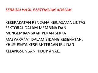 SEBAGAI HASIL PERTEMUAN ADALAH  : KESEPAKATAN RENCANA KERJASAMA LINTAS SEKTORAL DALAM MEMBINA DAN MENGEMBANGKAN PERAN SERTA  MASYARAKAT DALAM BIDANG  K ESEHATAN, KHUSUSNYA  K ESEJAHTERAAN IBU DAN  KELANGSUNGAN HIDUP ANAK. 