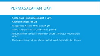 PERMASALAHAN UKP
• Angka Ratio Rujukan Meningkat > 11 %
 Aktifkan Kembali Poli Gizi
 Penggunaan Antrian Online masih 5 %
 WaktuTunggu Pasien Di Loket Lama > 5 menit
 Perlu Diaktifkan Kembali penggunaan Sisrute ( terkhusus untuk rujukan
umum )
 Blanko permintaan lab dan blanko hasil lab sudah habis lebih dari 6 bulan
 