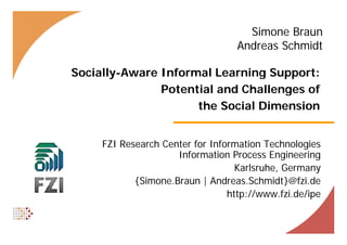 Simone Braun
                                   Andreas Schmidt

Socially-Aware Informal Learning Support:
               Potential and Challenges of
                                    g
                     the Social Dimension


     FZI Research Center for Information Technologies
                     Information Process Engineering
                                   Karlsruhe, Germany
            {Simone.Braun | A d
            {Si     B        Andreas.Schmidt}@fzi.de
                                      S h idt}@f i d
                                 http://www.fzi.de/ipe
 