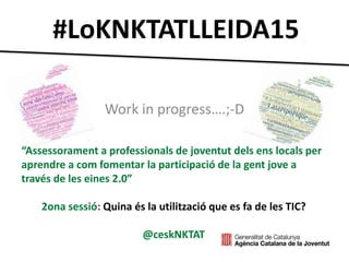 #LoKNKTATLLEIDA15
Work in progress….;-D
“Assessorament a professionals de joventut dels ens locals per
aprendre a com fomentar la participació de la gent jove a
través de les eines 2.0”
2ona sessió: Quina és la utilització que es fa de les TIC?
@ceskNKTAT
 