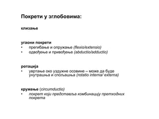 Покрети у зглобовима:
клизање
угаони покрети
• прегибање и опружање (flexio/extensio)
• одвођење и привођење (abductio/adductio)
ротација
• увртање око уздужне осовине – може да буде
унутрашња и спољашња (rotatio interna/ externa)
кружење (circumductio)
• покрет који представља комбинацију претходних
покрета
 