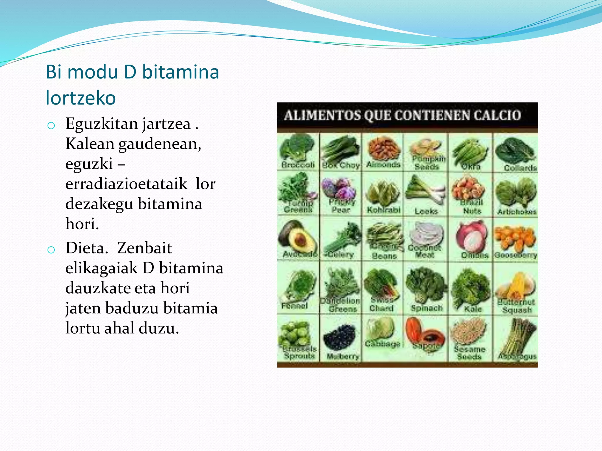 Bi modu D bitamina
lortzeko
o Eguzkitan jartzea .
Kalean gaudenean,
eguzki –
erradiazioetataik lor
dezakegu bitamina
hori.
o Dieta. Zenbait
elikagaiak D bitamina
dauzkate eta hori
jaten baduzu bitamia
lortu ahal duzu.
 