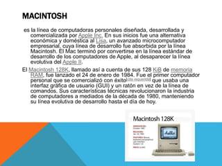 MACINTOSH
es la línea de computadoras personales diseñada, desarrollada y
comercializada por Apple Inc. En sus inicios fue una alternativa
económica y doméstica al Lisa, un avanzado microcomputador
empresarial, cuya línea de desarrollo fue absorbida por la línea
Macintosh. El Mac terminó por convertirse en la línea estándar de
desarrollo de los computadores de Apple, al desaparecer la línea
evolutiva del Apple II.
El Macintosh 128K, llamado así a cuenta de sus 128 KiB de memoria
RAM, fue lanzado el 24 de enero de 1984. Fue el primer computador
personal que se comercializó con éxito[cita requerida] que usaba una
interfaz gráfica de usuario (GUI) y un ratón en vez de la línea de
comandos. Sus características técnicas revolucionaron la industria
de computadores a mediados de la década de 1980, manteniendo
su línea evolutiva de desarrollo hasta el día de hoy.
 