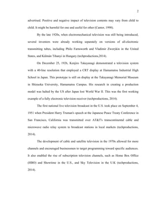 2
advertised. Positive and negative impact of television contents may vary from child to
child. It might be harmful for one and useful for other (Cantor, 1998).
By the late 1920s, when electromechanical television was still being introduced,
several inventors were already working separately on versions of all-electronic
transmitting tubes, including Philo Farnsworth and Vladimir Zworykin in the United
States, and Kálmán Tihanyi in Hungary (techproductions,2014).
On December 25, 1926, Kenjiro Takayanagi demonstrated a television system
with a 40-line resolution that employed a CRT display at Hamamatsu Industrial High
School in Japan. This prototype is still on display at the Takayanagi Memorial Museum
in Shizuoka University, Hamamatsu Campus. His research in creating a production
model was halted by the US after Japan lost World War II. This was the first working
example of a fully electronic television receiver (techproductions, 2014).
The first national live television broadcast in the U.S. took place on September 4,
1951 when President Harry Truman's speech at the Japanese Peace Treaty Conference in
San Francisco, California was transmitted over AT&T's transcontinental cable and
microwave radio relay system to broadcast stations in local markets (techproductions,
2014).
The development of cable and satellite television in the 1970s allowed for more
channels and encouraged businessmen to target programming toward specific audiences.
It also enabled the rise of subscription television channels, such as Home Box Office
(HBO) and Showtime in the U.S., and Sky Television in the U.K (techproductions,
2014).
 