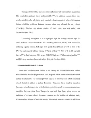 3
Throughout the 1960s, television sets used exclusively vacuum tube electronics.
This resulted in relatively heavy and unreliable TVs. In addition, vacuum tubes were
poorly suited to color television, as it required a large amount of tubes which caused
further reliability problems. Because vacuum tubes only allowed for very simple
NTSC/PAL filtering, the picture quality of early color sets was rather poor
(techproductions, 2014).
TV viewing among kids is at an eight-year high. On average, children ages 2-5
spend 32 hours a week in front of a TV—watching television, DVDs, DVR and videos,
and using a game console. Kids ages 6-11 spend about 28 hours a week in front of the
TV. The vast majority of this viewing (97%) is of live TV. 71% of 8- to 18-year-olds
have a TV in their bedroom; 54% have a DVD/VCR player, 37% have cable/satellite TV,
and 20% have premium channels (Liebert, Robert & Sprafkin, 1988).
1.2 Statement of Research Problem
There are a lot of television stations in our country but still local television stations
broadcast more Western programs than local programs which lead to increase of Western
culture in our country. The research problem focused on how television affects secondary
school student in relation to culture distortion. Television has a negative impact on
Secondary school students due to the fact that most of the youth in our country develop a
mentality that everything from Western is good and they forget about norms and
traditions of African culture. Secondary students are in position of adopting easily
Western culture because of mob psychology. They adopt what they observe in television,
 