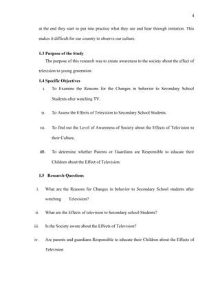 4
at the end they start to put into practice what they see and hear through imitation. This
makes it difficult for our country to observe our culture.
1.3 Purpose of the Study
The purpose of this research was to create awareness to the society about the effect of
television to young generation.
1.4 Specific Objectives
ι. To Examine the Reasons for the Changes in behavior to Secondary School
Students after watching TV.
ιι. To Assess the Effects of Television to Secondary School Students.
ιιι. To find out the Level of Awareness of Society about the Effects of Television to
their Culture.
ιϖ. To determine whether Parents or Guardians are Responsible to educate their
Children about the Effect of Television.
1.5 Research Questions
i. What are the Reasons for Changes in behavior to Secondary School students after
watching Television?
ii. What are the Effects of television to Secondary school Students?
iii. Is the Society aware about the Effects of Television?
iv. Are parents and guardians Responsible to educate their Children about the Effects of
Television
 