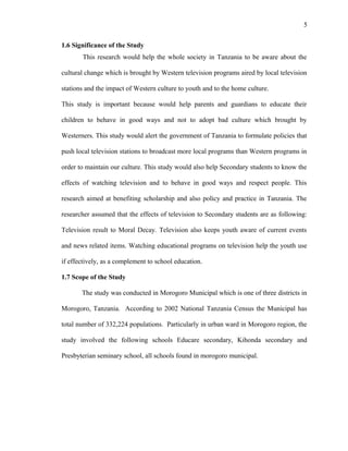 5
1.6 Significance of the Study
This research would help the whole society in Tanzania to be aware about the
cultural change which is brought by Western television programs aired by local television
stations and the impact of Western culture to youth and to the home culture.
This study is important because would help parents and guardians to educate their
children to behave in good ways and not to adopt bad culture which brought by
Westerners. This study would alert the government of Tanzania to formulate policies that
push local television stations to broadcast more local programs than Western programs in
order to maintain our culture. This study would also help Secondary students to know the
effects of watching television and to behave in good ways and respect people. This
research aimed at benefiting scholarship and also policy and practice in Tanzania. The
researcher assumed that the effects of television to Secondary students are as following:
Television result to Moral Decay. Television also keeps youth aware of current events
and news related items. Watching educational programs on television help the youth use
if effectively, as a complement to school education.
1.7 Scope of the Study
The study was conducted in Morogoro Municipal which is one of three districts in
Morogoro, Tanzania. According to 2002 National Tanzania Census the Municipal has
total number of 332,224 populations. Particularly in urban ward in Morogoro region, the
study involved the following schools Educare secondary, Kihonda secondary and
Presbyterian seminary school, all schools found in morogoro municipal.
 