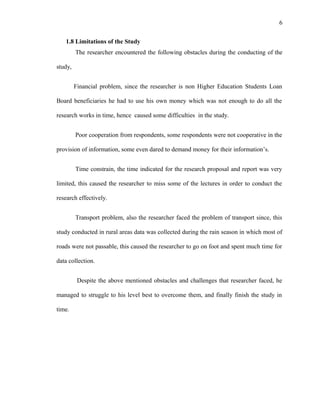 6
1.8 Limitations of the Study
The researcher encountered the following obstacles during the conducting of the
study,
Financial problem, since the researcher is non Higher Education Students Loan
Board beneficiaries he had to use his own money which was not enough to do all the
research works in time, hence caused some difficulties in the study.
Poor cooperation from respondents, some respondents were not cooperative in the
provision of information, some even dared to demand money for their information’s.
Time constrain, the time indicated for the research proposal and report was very
limited, this caused the researcher to miss some of the lectures in order to conduct the
research effectively.
Transport problem, also the researcher faced the problem of transport since, this
study conducted in rural areas data was collected during the rain season in which most of
roads were not passable, this caused the researcher to go on foot and spent much time for
data collection.
Despite the above mentioned obstacles and challenges that researcher faced, he
managed to struggle to his level best to overcome them, and finally finish the study in
time.
 
