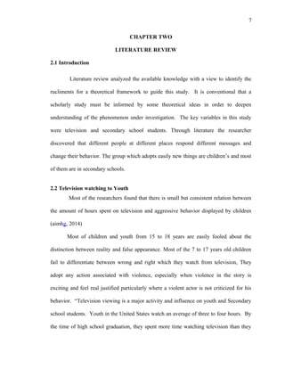 7
CHAPTER TWO
LITERATURE REVIEW
2.1 Introduction
Literature review analyzed the available knowledge with a view to identify the
rucliments for a theoretical framework to guide this study. It is conventional that a
scholarly study must be informed by some theoretical ideas in order to deepen
understanding of the phenomenon under investigation. The key variables in this study
were television and secondary school students. Through literature the researcher
discovered that different people at different places respond different messages and
change their behavior. The group which adopts easily new things are children’s and most
of them are in secondary schools.
2.2 Television watching to Youth
Most of the researchers found that there is small but consistent relation between
the amount of hours spent on television and aggressive behavior displayed by children
(aimhg, 2014)
Most of children and youth from 15 to 18 years are easily fooled about the
distinction between reality and false appearance. Most of the 7 to 17 years old children
fail to differentiate between wrong and right which they watch from television, They
adopt any action associated with violence, especially when violence in the story is
exciting and feel real justified particularly where a violent actor is not criticized for his
behavior. “Television viewing is a major activity and influence on youth and Secondary
school students. Youth in the United States watch an average of three to four hours. By
the time of high school graduation, they spent more time watching television than they
 