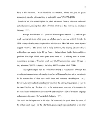 8
have in the classroom. While television can entertain, inform and give the youth
company, it may also influence them in undesirable ways” (AACAP, 2001).
Television has even worse impacts on youth and causes them to lose their traditional
cultural practices, making them adopt a Western lifestyle as their own life and practice it
(Mander, 1991).
Surveys indicated that 7-17 years old students spend between 25 – 30 hours per
week viewing television, while some pre-scholars may be viewing up to 60 hrs/wk. In
1971 average viewing time for pre-school children was 34hrs/wk: most recent figures
suggest 54hrs/wk. This means that in many instances, the majority of some child’s
waking hours are spent with the TV on. Surveys further indicate that by the time children
graduate from high school, they spent more hours in TV viewing than in school.
Assuming an average of 3 hrs/day youth view 20,000 commercials a year. By age 16
they witnessed 200,000 violent acts, including 33,000 murders. (aimh, 2014)
Buckingham argues that the socialization theory is ‘a functional approach that
regards youth as passive recipients of external social forces rather that active participants
in the construction of their own social lives and identities’ (Buckingham, 1993).
However, the approaches to socialization vary from the anthropological point of view to
the more Freudian are. The first refers to the process as enculturation, which consists in
the individual’s internalization of ‘all aspects of their culture’ such as traditions, language
and common discourses (DeFleur & Ball-Rokeach, 1989).
The media has its importance in this view, for it can teach the youth about the nature of
his or her social order. On the other hand, psychologists see socialization as an inner
 
