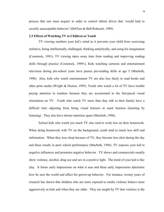 9
process that one must acquire in order to control inborn drives that ‘would lead to
socially unacceptable behavior’ (DeFleur & Ball-Rokeach, 1989)
2.3 Effects of Watching TV to Children or Youth
TV viewing numbers your kid’s mind as it prevents your child from exercising
initiative, being intellectually challenged, thinking analytically, and using his imagination
(Comstock, 1991). TV viewing takes away time from reading and improving reading
skills through practice (Comstock, 19991), Kids watching cartoons and entertainment
television during pre-school years have poorer pre-reading skills at age 5 (Macbeth,
1996) Also, kids who watch entertainment TV are also less likely to read books and
other print media (Wright & Huston, 1995). Youth who watch a lot of TV have trouble
paying attention to teachers because they are accustomed to the fast-paced visual
stimulation on TV. Youth who watch TV more than they talk to their family have a
difficult time adjusting from being visual learners to aural learness (learning by
listening). They also have shorter attention spans (Macbeth, 1996).
School kids who watch too much TV also tend to work less on their homework.
When doing homework with TV on the background, youth tend to retain less skill and
information. When they lose sleep because of TV, they become less alert during the day
and these results in poor school performance (Macbeth, 1996). TV exposes your kid to
negative influences and promotes negative behavior. TV shows and commercials usually
show violence, alcohol, drug use and sex in a positive light. The mind of your kid is like
clay. It forms early impressions on what it seas and these early impressions determine
how he sees the world and affect his grown-up behavior. For instance, twenty years of
research has shown that children who are more exposed to media violence behave more
aggressively as kids and when they are older. They are taught by TV that violence is the
 