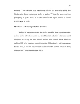 11
watching TV can take time away from healthy activities like active play outside with
friends, eating dinner together as a family, or reading. TV time also takes away from
participating in sports, music, art or other activities that require practice to become
skillful (Boyse K, 2010).
2.5 Effect of TV Watching on Culture Distortion
Violence in television programs and movies is creating social problems as many
children tend to follow those violent and dreadful contents which are not acceptable and
recognized by society and their families because their families follow somewhat
traditional life style. It’s almost impossible that the childhood purity and innocence can
become intact, if children are exposed to violent and adult contents which are being
presented in T.V programs (Josephson, 1995).
 