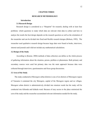 12
CHAPTER THREE
RESEARCH METHODOLOGY
Introduction
3.1 Research Design
Research design is considered as a “blueprint” for research, dealing with at least four
problems: which questions to study which data are relevant what data to collect and how to
analyze the results the best design depends on the research question as well as the orientation of
the researcher and can be divided into fixed and flexible research designs (Robson, 1993). The
researcher used qualitative research design because large data were found in books, interviews,
internet and journals and it did not include any mathematical calculations.
3.2 Design of the Study
According to (Kumar, 2004) methods of data collection can define as the whole process
of gathering information about the situation, person, problem or phenomena. Both primary and
secondary sources were used but primary data was the main approach because data were
collected through interviews, questionnaires and focus group discussions.
3.3 Area of the Study
The study conducted at Mororgoro urban districts is one of six districts of Mororgoro region
of Tanzania it contained the city Morogoro, capital of the Morogoro region and no villages.
Morogoro urban district is administratively divided into nineteen wards but the study will be
conducted into Kihonda and kilakala ward. Because of easy access to the place minimized the
cost of the study and the researcher accumulated relevant information needed for the study.
 