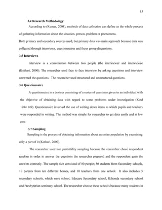13
3.4 Research Methodology:
According to (Kumar, 2004), methods of data collection can define as the whole process
of gathering information about the situation, person, problem or phenomena.
Both primary and secondary sources used, but primary data was main approach because data was
collected through interviews, questionnaires and focus group discussions.
3.5 Interviews
Interview is a conversation between two people (the interviewer and interviewee
(Kothari, 2000). The researcher used face to face interview by asking questions and interview
answered the questions. The researcher used structured and unstructured questions.
3.6 Questionnaire
A questionnaire is a devices consisting of a series of questions given to an individual with
the objective of obtaining data with regard to some problems under investigation (Koul
1984:149). Questionnaire involved the use of writing down items to which pupils and teachers
were responded in writing. The method was simple for researcher to get data easily and at low
cost
3.7 Sampling
Sampling is the process of obtaining information about an entire population by examining
only a part of it (Kothari, 2000).
The researcher used non probability sampling because the researcher chose respondent
random in order to answer the questions the researcher prepared and the respondent gave the
answers correctly. The sample size consisted of 80 people; 50 students from Secondary schools,
10 parents from ten different homes, and 10 teachers from one school. It also includes 5
secondary schools, which were school, Educare Secondary school, Kihonda secondary school
and Presbyterian seminary school. The researcher choose these schools because many students in
 
